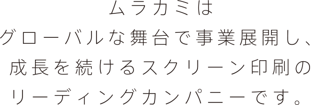 ムラカミはグローバルな舞台で事業展開し、成長を続けるスクリーン印刷のリーディングカンパニーです。