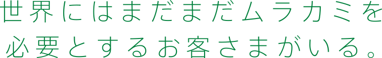 世界にはまだまだムラカミを必要とするお客さまがいる。