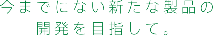 今までにない新たな製品の開発を目指して。