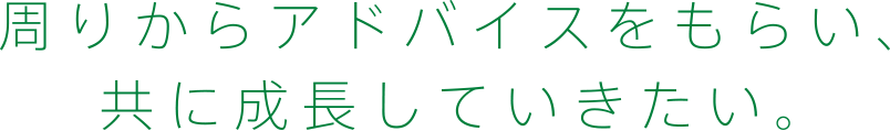 周りからアドバイスをもらい、共に成長していきたい。